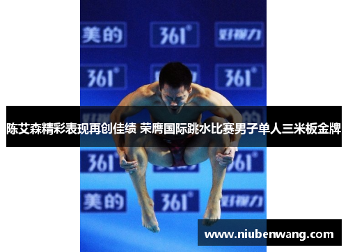 陈艾森精彩表现再创佳绩 荣膺国际跳水比赛男子单人三米板金牌