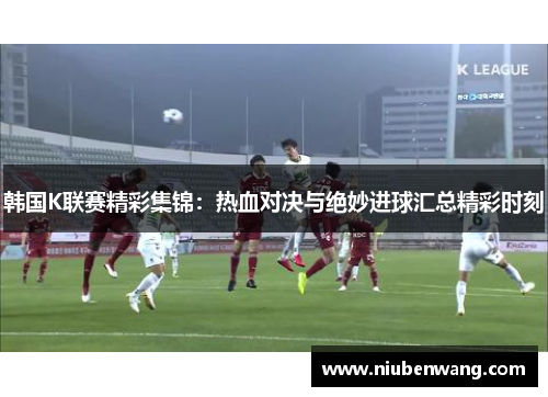 韩国K联赛精彩集锦：热血对决与绝妙进球汇总精彩时刻