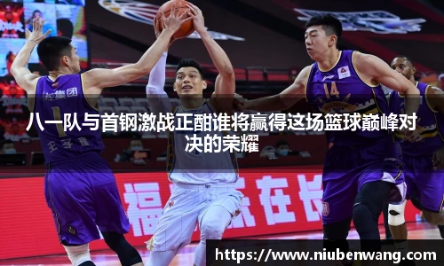 八一队与首钢激战正酣谁将赢得这场篮球巅峰对决的荣耀