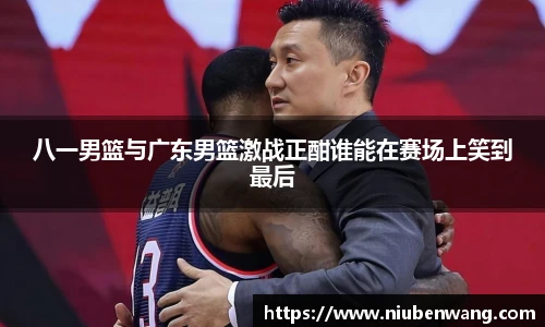 八一男篮与广东男篮激战正酣谁能在赛场上笑到最后